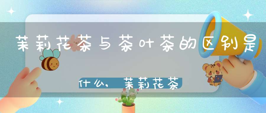 茉莉花茶与茶叶茶的区别是什么,茉莉花茶和茶叶的区别