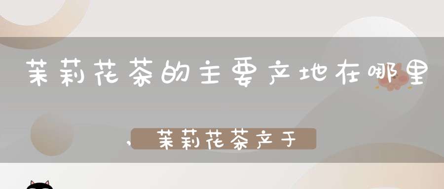 茉莉花茶的主要产地在哪里,茉莉花茶产于哪里