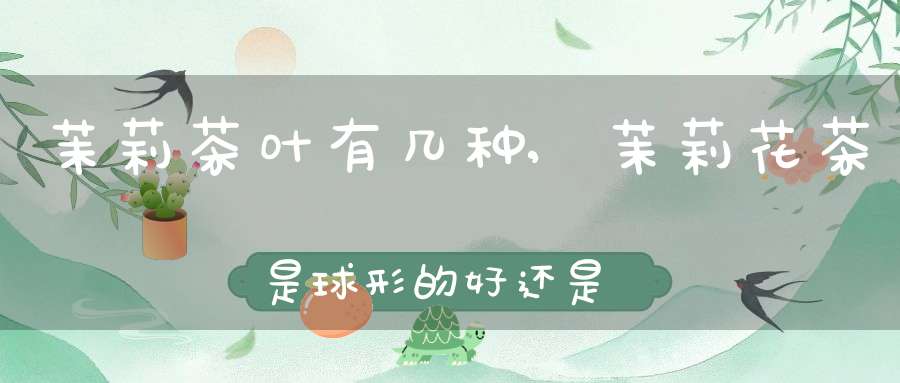茉莉茶叶有几种,茉莉花茶是球形的好还是叶状的好