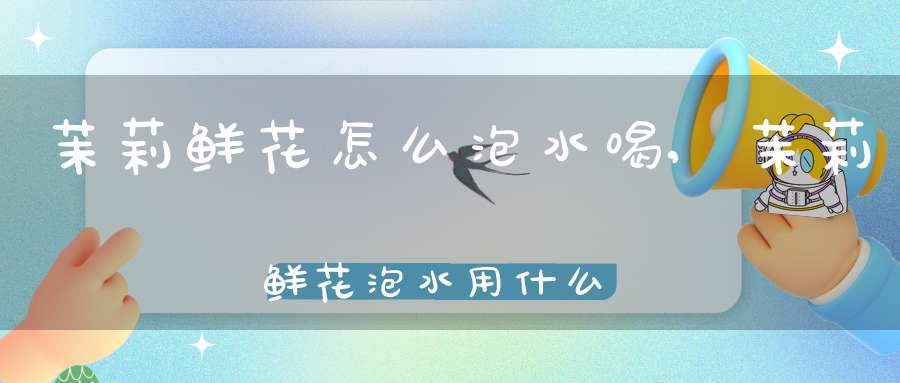 茉莉鲜花怎么泡水喝,茉莉鲜花泡水用什么好处