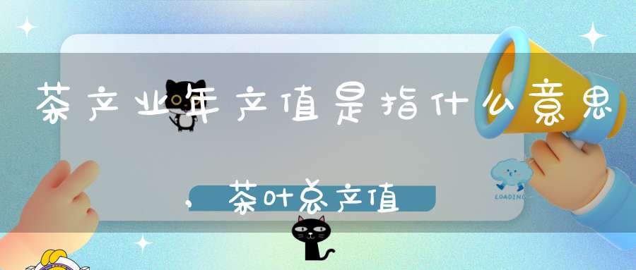 茶产业年产值是指什么意思,茶叶总产值