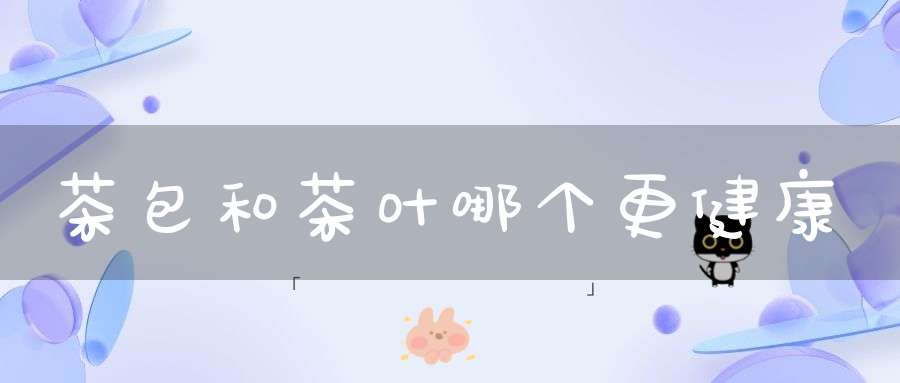 茶包和茶叶哪个更健康