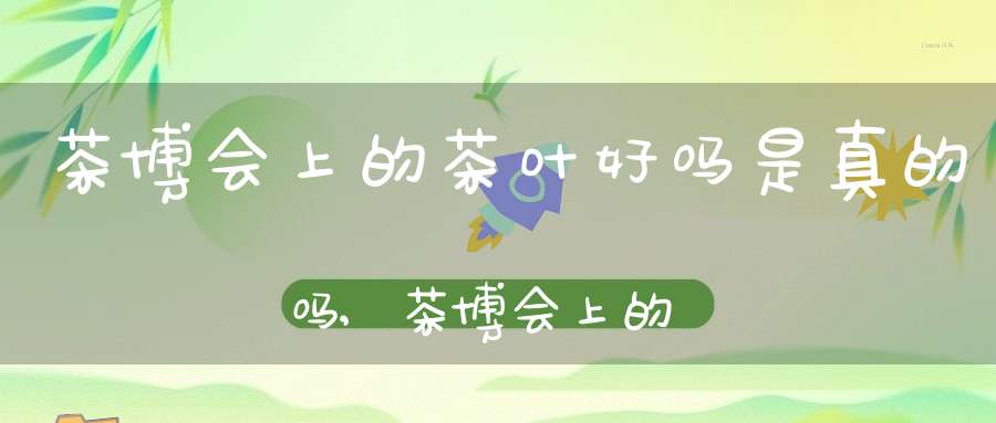 茶博会上的茶叶好吗是真的吗,茶博会上的茶叶好吗能买吗