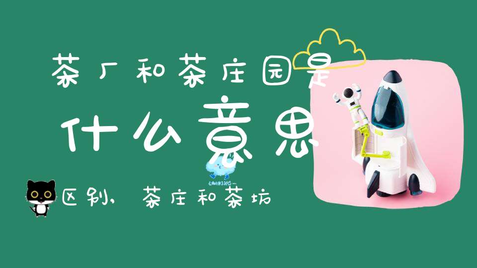 茶厂和茶庄园是什么意思区别,茶庄和茶坊什么区别