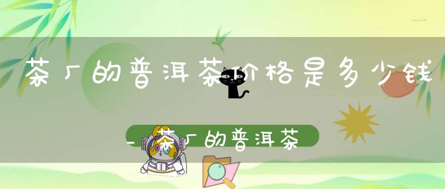 茶厂的普洱茶价格是多少钱_茶厂的普洱茶价格是多少钱一斤