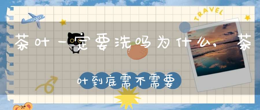 茶叶一定要洗吗为什么,茶叶到底需不需要洗