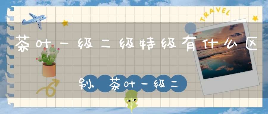 茶叶一级二级特级有什么区别,茶叶一级二级特级什么意思