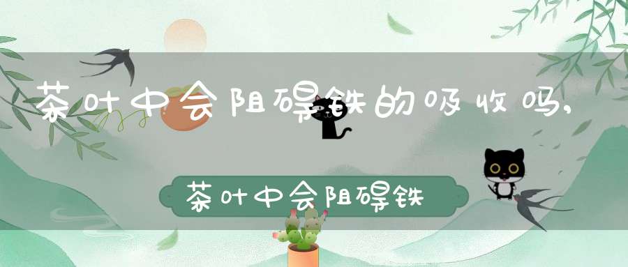 茶叶中会阻碍铁的吸收吗,茶叶中会阻碍铁的吸收吗为什么