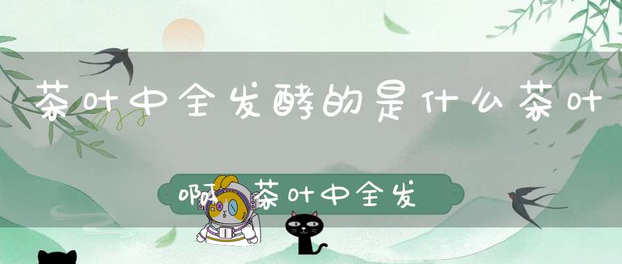 茶叶中全发酵的是什么茶叶啊,茶叶中全发酵的是哪种茶