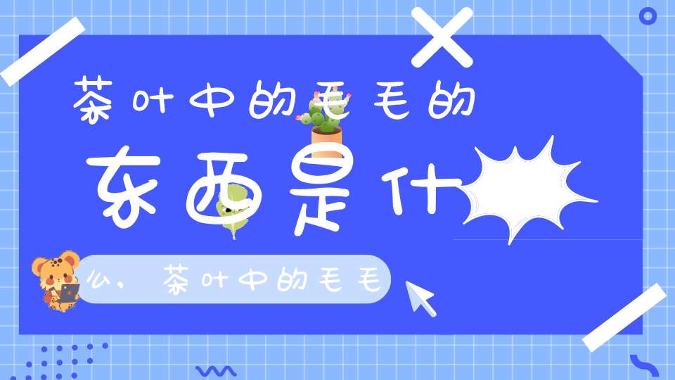 茶叶中的毛毛的东西是什么,茶叶中的毛毛虫是什么