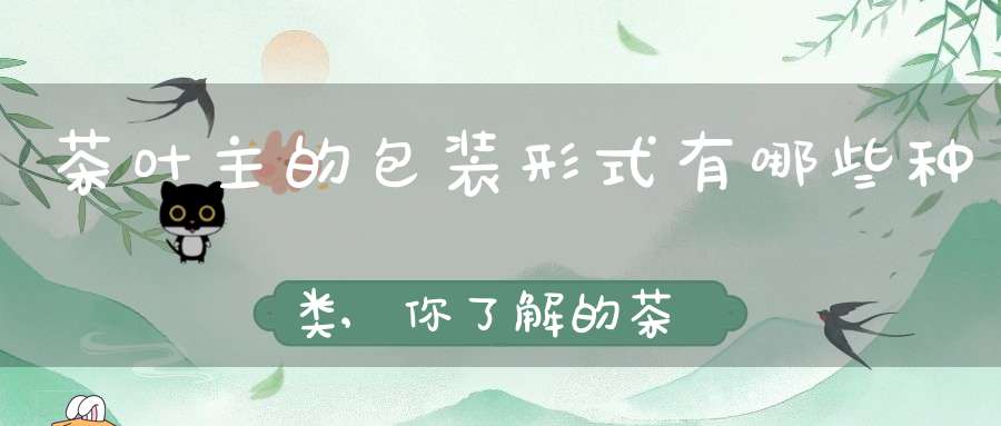 茶叶主的包装形式有哪些种类,你了解的茶叶包装有哪些