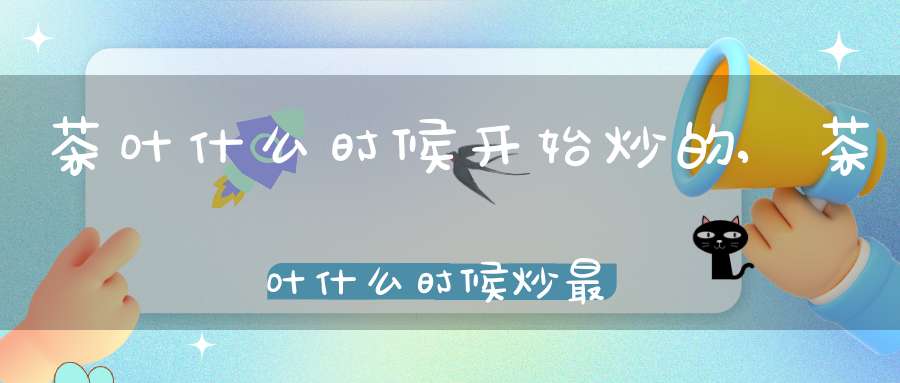 茶叶什么时候开始炒的,茶叶什么时候炒最好
