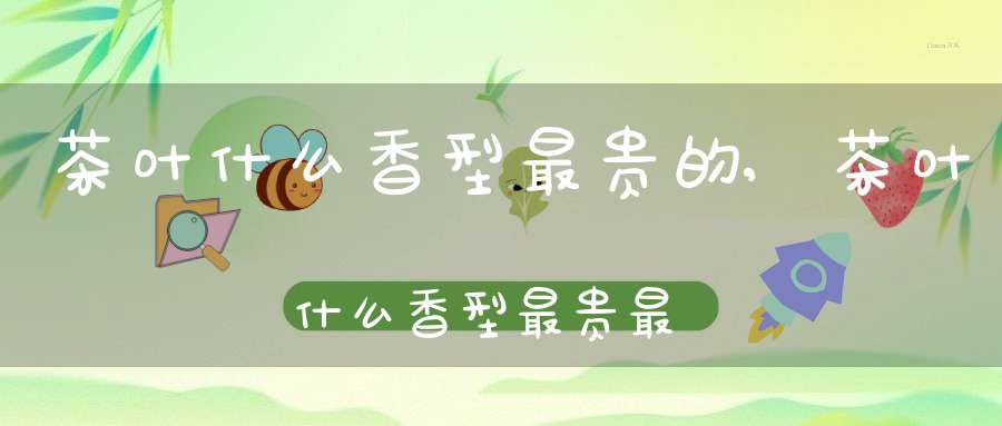 茶叶什么香型最贵的,茶叶什么香型最贵最好