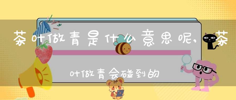 茶叶做青是什么意思呢,茶叶做青会碰到的问题