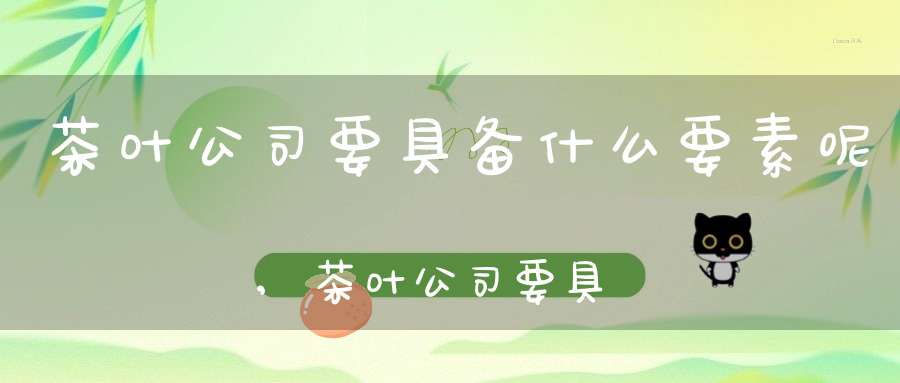 茶叶公司要具备什么要素呢,茶叶公司要具备什么要素和条件