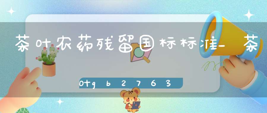 茶叶农药残留国标标准_茶叶gb2763-2016农药残留标准项acephate