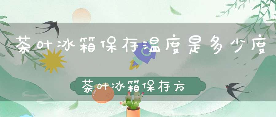 茶叶冰箱保存温度是多少度茶叶冰箱保存方法