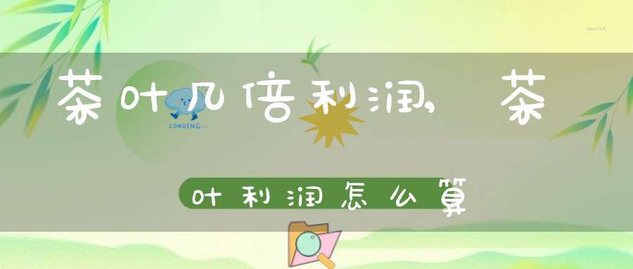 茶叶几倍利润,茶叶利润怎么算