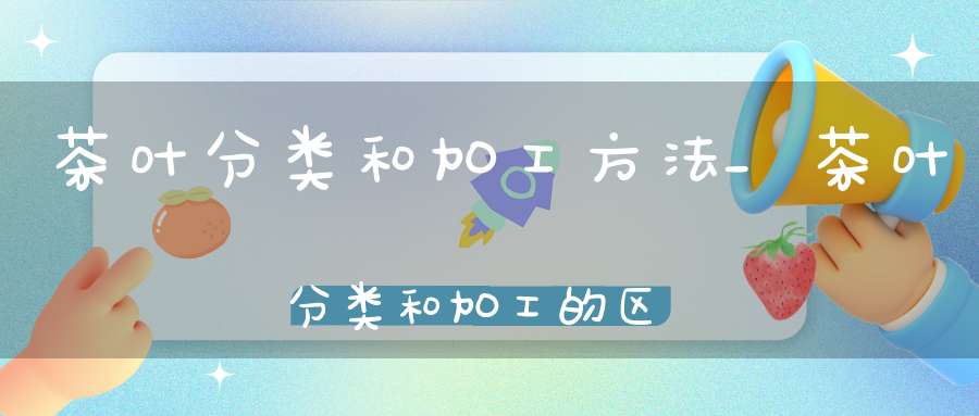 茶叶分类和加工方法_茶叶分类和加工的区别