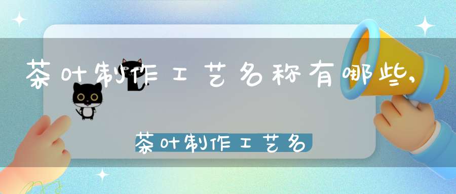 茶叶制作工艺名称有哪些,茶叶制作工艺名称大全