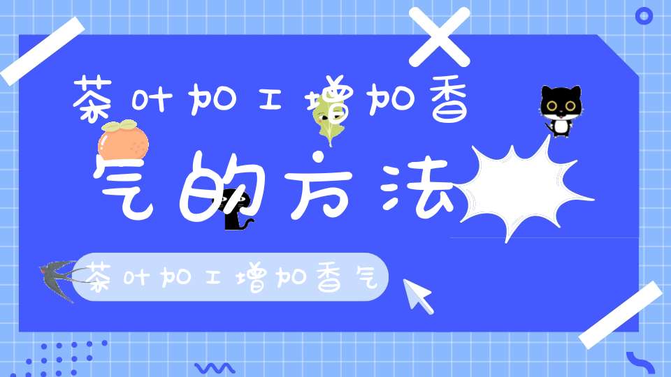 茶叶加工增加香气的方法茶叶加工增加香气的原因