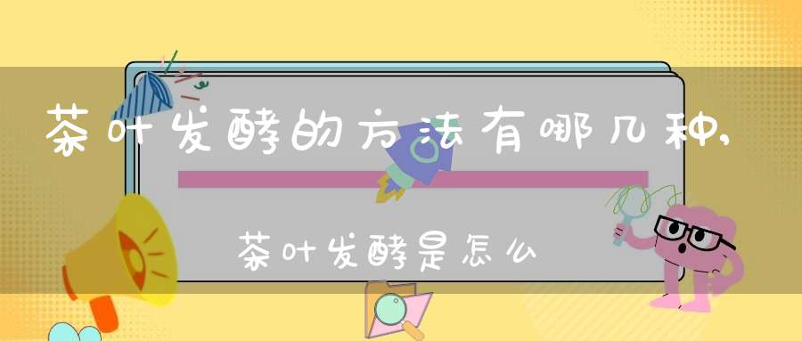 茶叶发酵的方法有哪几种,茶叶发酵是怎么发酵的