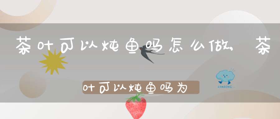茶叶可以炖鱼吗怎么做,茶叶可以炖鱼吗为什么