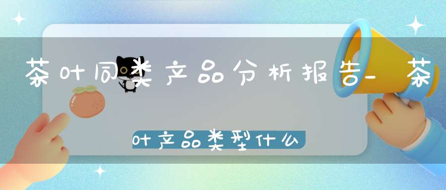 茶叶同类产品分析报告_茶叶产品类型什么意思
