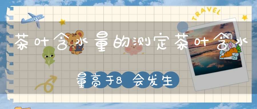 茶叶含水量的测定茶叶含水量高于8会发生什么后果