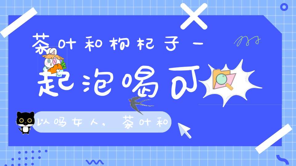茶叶和枸杞子一起泡喝可以吗女人,茶叶和枸杞子一起泡喝可以吗女性