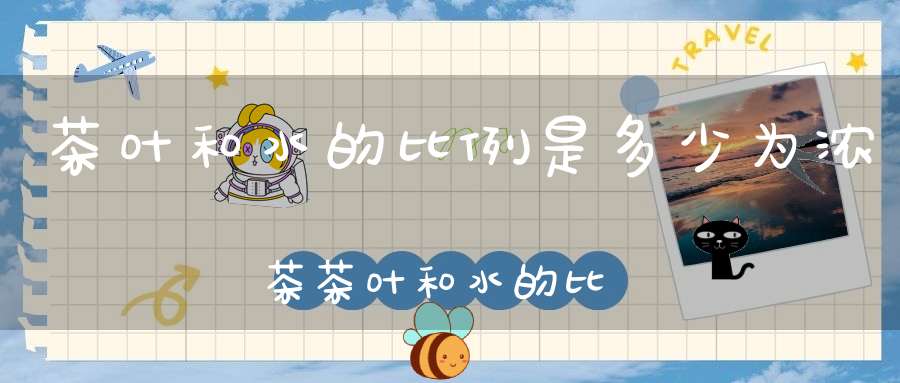 茶叶和水的比例是多少为浓茶茶叶和水的比例是多少合适