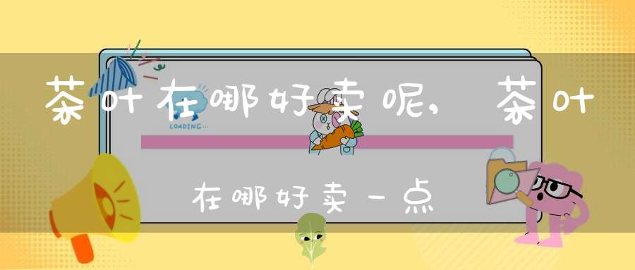 茶叶在哪好卖呢,茶叶在哪好卖一点