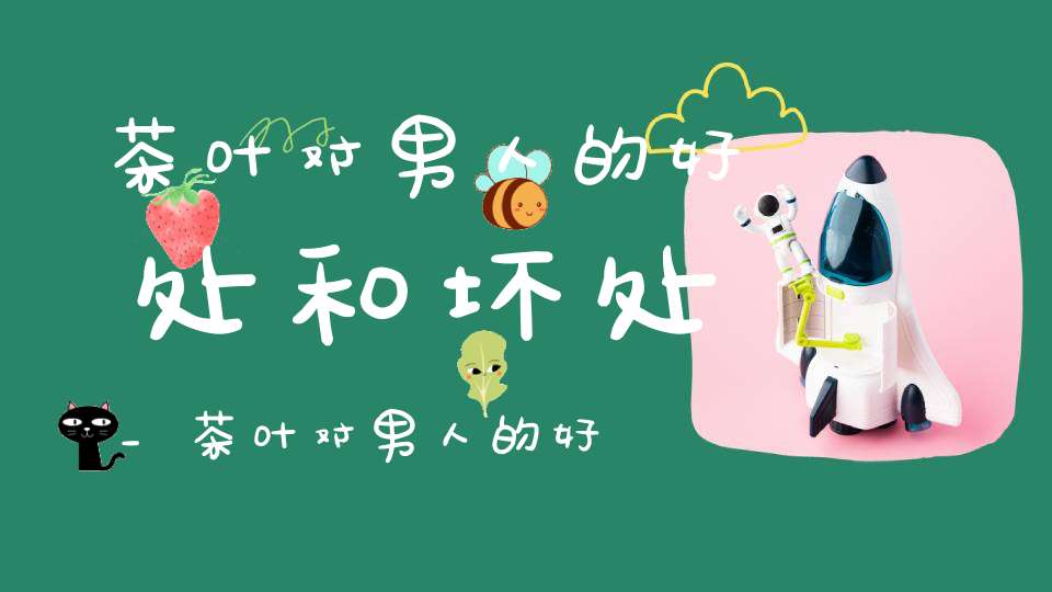 茶叶对男人的好处和坏处_茶叶对男人的好处与坏处