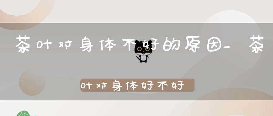 茶叶对身体不好的原因_茶叶对身体好不好