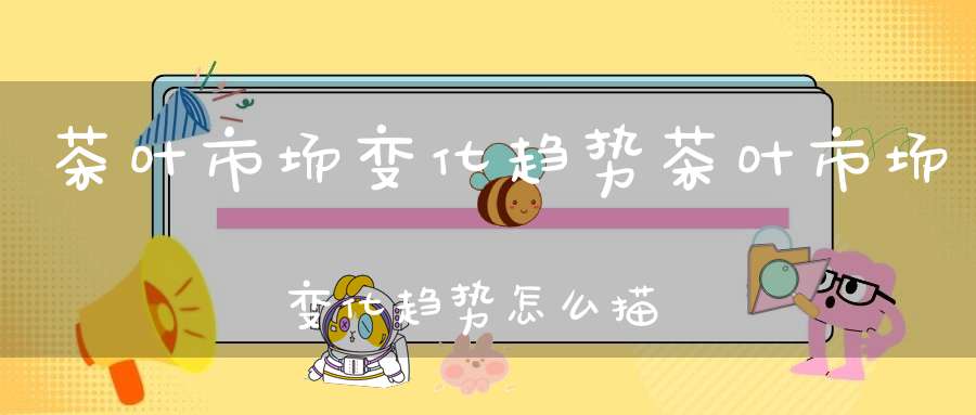 茶叶市场变化趋势茶叶市场变化趋势怎么描述