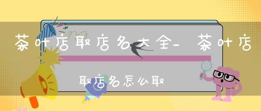 茶叶店取店名大全_茶叶店取店名怎么取
