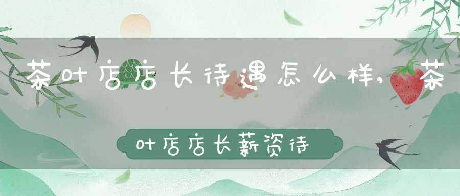 茶叶店店长待遇怎么样,茶叶店店长薪资待遇