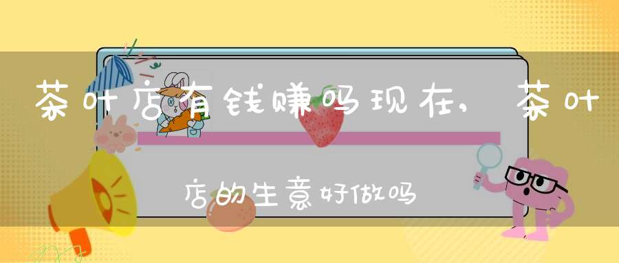 茶叶店有钱赚吗现在,茶叶店的生意好做吗