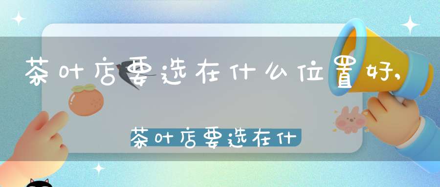茶叶店要选在什么位置好,茶叶店要选在什么位置比较好