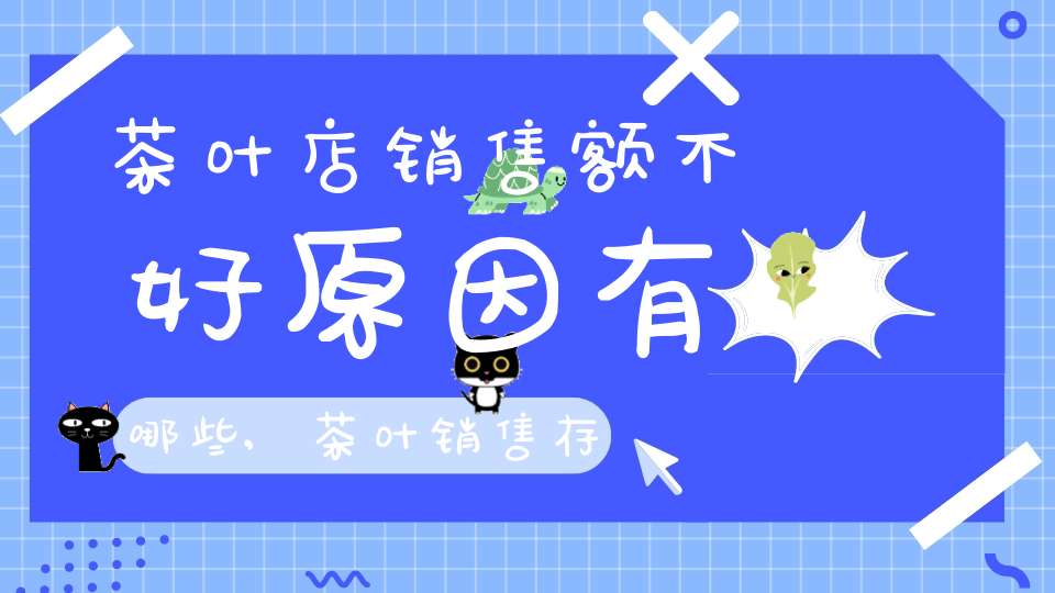 茶叶店销售额不好原因有哪些,茶叶销售存在不足原因