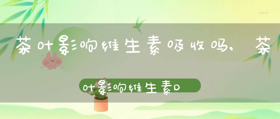 茶叶影响维生素吸收吗,茶叶影响维生素D吗