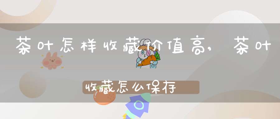 茶叶怎样收藏价值高,茶叶收藏怎么保存