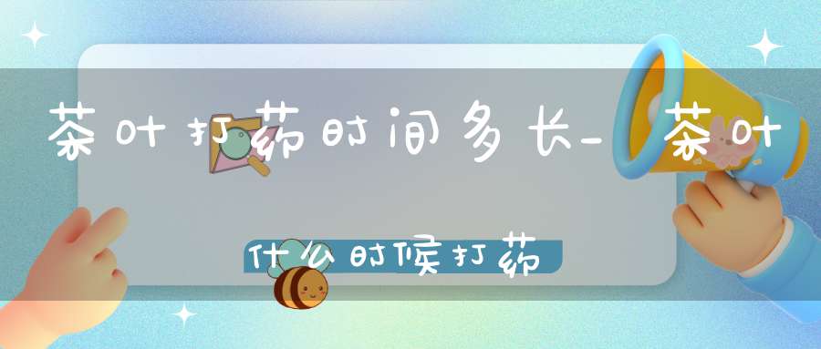 茶叶打药时间多长_茶叶什么时候打药