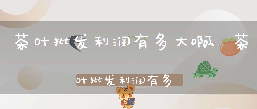 茶叶批发利润有多大啊,茶叶批发利润有多少