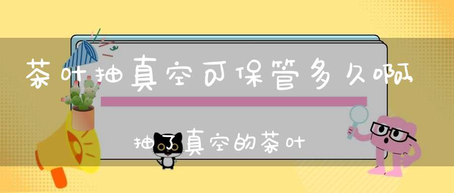 茶叶抽真空可保管多久啊,抽了真空的茶叶能放几年