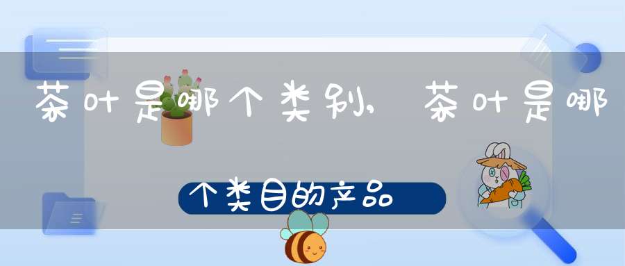 茶叶是哪个类别,茶叶是哪个类目的产品