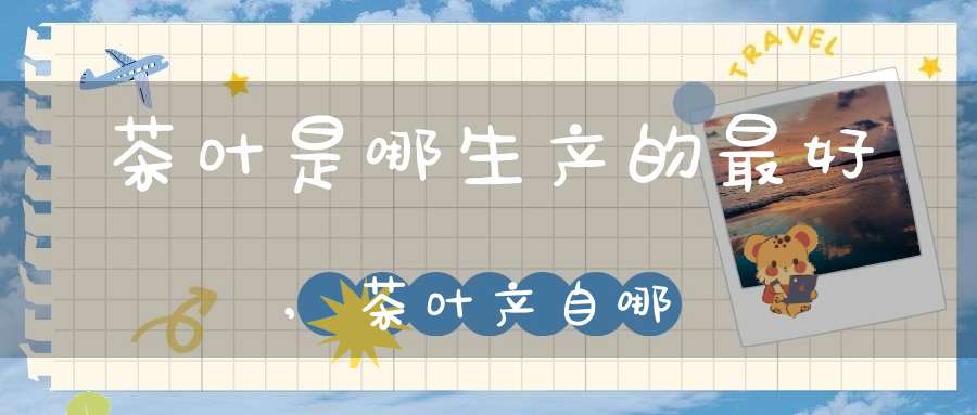 茶叶是哪生产的最好,茶叶产自哪