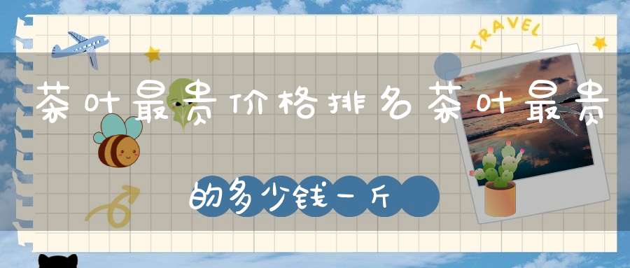 茶叶最贵价格排名茶叶最贵的多少钱一斤