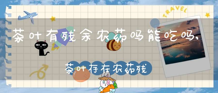 茶叶有残余农药吗能吃吗,茶叶存在农药残留等于农残超标?