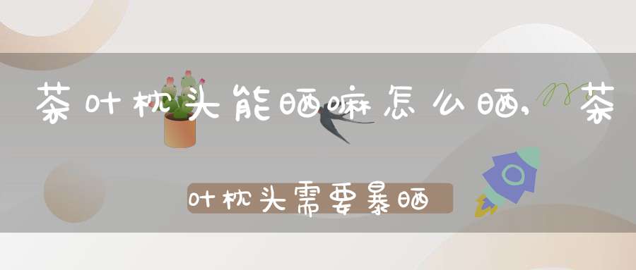 茶叶枕头能晒嘛怎么晒,茶叶枕头需要暴晒吗